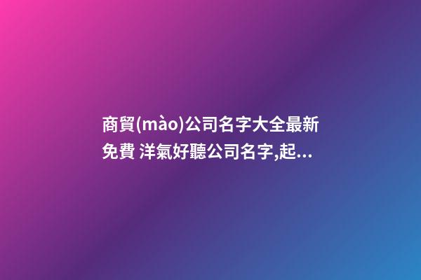 商貿(mào)公司名字大全最新免費 洋氣好聽公司名字,起名之家-第1張-公司起名-玄機派